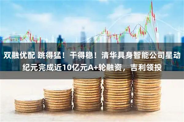 双融优配 跳得猛！干得稳！清华具身智能公司星动纪元完成近10亿元A+轮融资，吉利领投