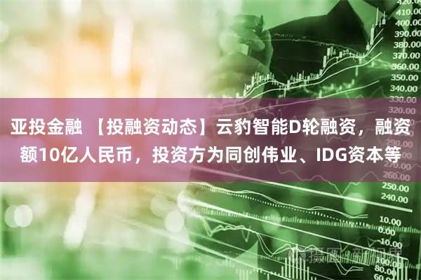亚投金融 【投融资动态】云豹智能D轮融资，融资额10亿人民币，投资方为同创伟业、IDG资本等