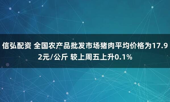 信弘配资 全国农产品批发市场猪肉平均价格为17.92元/公斤 较上周五上升0.1%