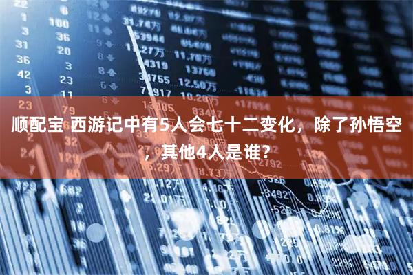 顺配宝 西游记中有5人会七十二变化，除了孙悟空，其他4人是谁？