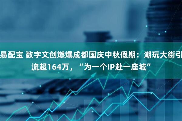 易配宝 数字文创燃爆成都国庆中秋假期：潮玩大街引流超164万，“为一个IP赴一座城”