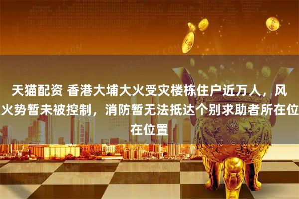 天猫配资 香港大埔大火受灾楼栋住户近万人，风大火势暂未被控制，消防暂无法抵达个别求助者所在位置