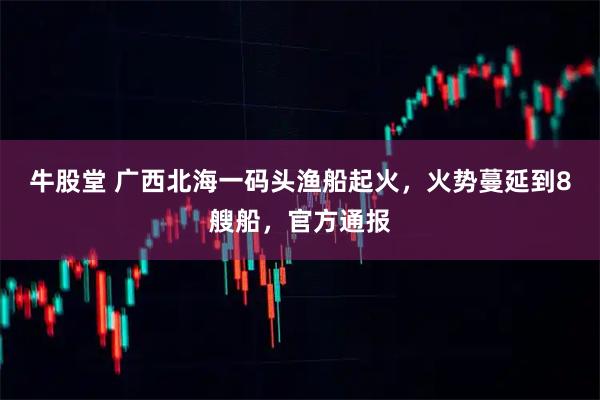 牛股堂 广西北海一码头渔船起火，火势蔓延到8艘船，官方通报