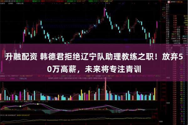 升融配资 韩德君拒绝辽宁队助理教练之职！放弃50万高薪，未来将专注青训