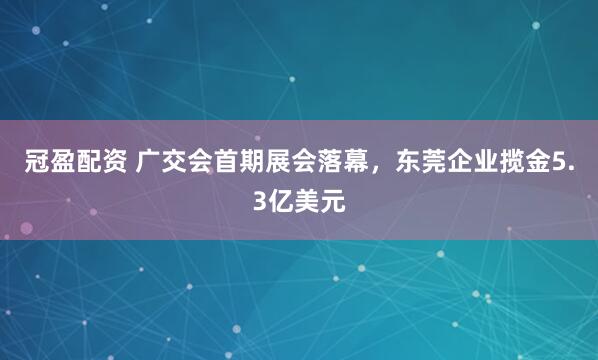 冠盈配资 广交会首期展会落幕，东莞企业揽金5.3亿美元