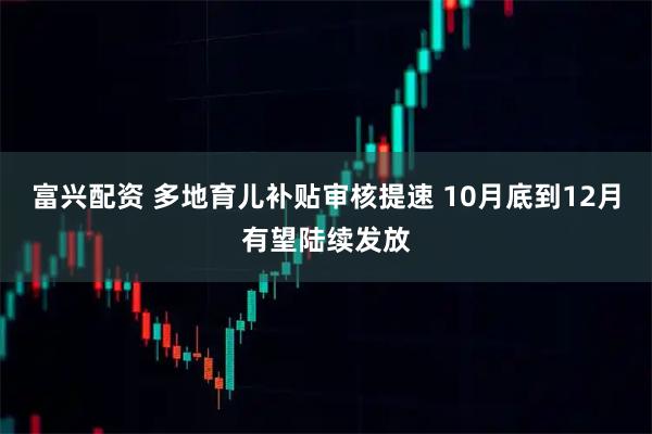 富兴配资 多地育儿补贴审核提速 10月底到12月有望陆续发放