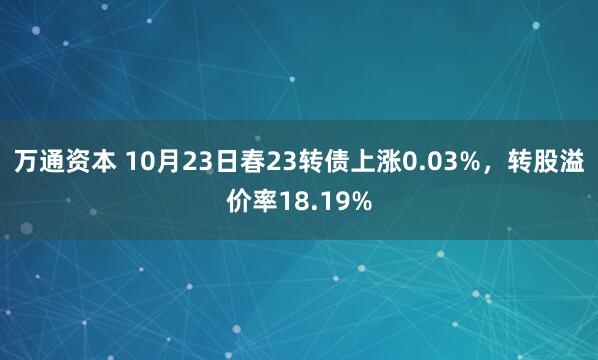 万通资本 10月23日春23转债上涨0.03%，转股溢价率18.19%