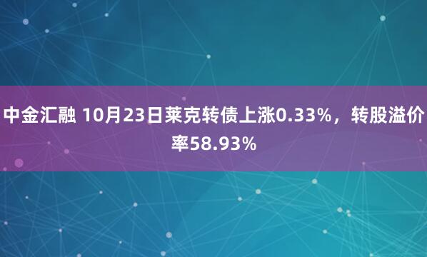 中金汇融 10月23日莱克转债上涨0.33%，转股溢价率58.93%