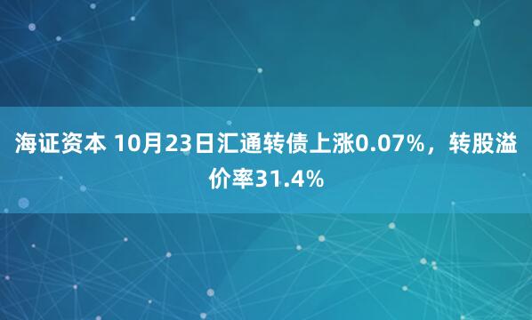 海证资本 10月23日汇通转债上涨0.07%，转股溢价率31.4%