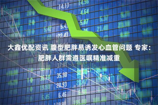 大鑫优配资讯 腹型肥胖易诱发心血管问题 专家：肥胖人群需遵医嘱精准减重