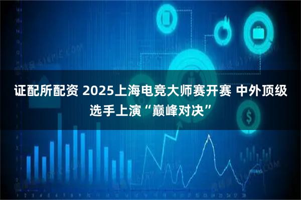 证配所配资 2025上海电竞大师赛开赛 中外顶级选手上演“巅峰对决”