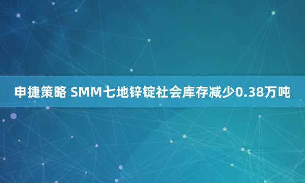 申捷策略 SMM七地锌锭社会库存减少0.38万吨