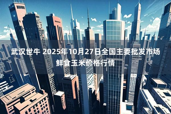 武汉世牛 2025年10月27日全国主要批发市场鲜食玉米价格行情