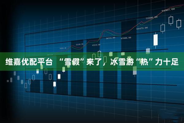 维嘉优配平台  “雪假”来了，冰雪游“热”力十足