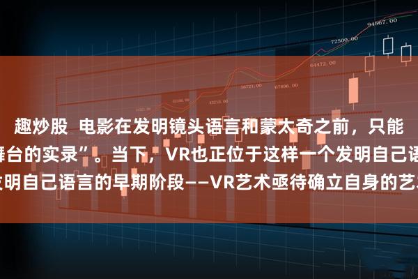 趣炒股  电影在发明镜头语言和蒙太奇之前，只能算“会动的摄影”或“舞台的实录”。当下，VR也正位于这样一个发明自己语言的早期阶段——VR艺术亟待确立自身的艺术语言和创作手法