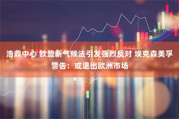 浩鼎中心 欧盟新气候法引发强烈反对 埃克森美孚警告：或退出欧洲市场