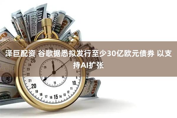 泽巨配资 谷歌据悉拟发行至少30亿欧元债券 以支持AI扩张