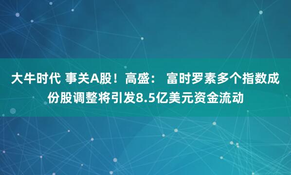 大牛时代 事关A股！高盛： 富时罗素多个指数成份股调整将引发8.5亿美元资金流动