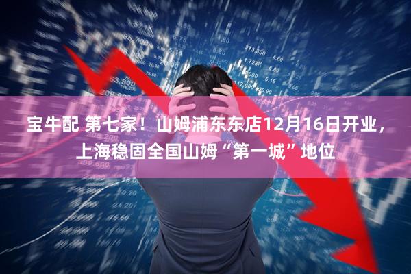 宝牛配 第七家！山姆浦东东店12月16日开业，上海稳固全国山姆“第一城”地位