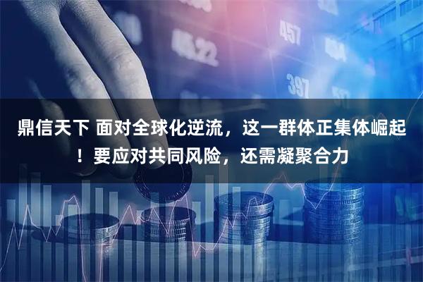 鼎信天下 面对全球化逆流，这一群体正集体崛起！要应对共同风险，还需凝聚合力