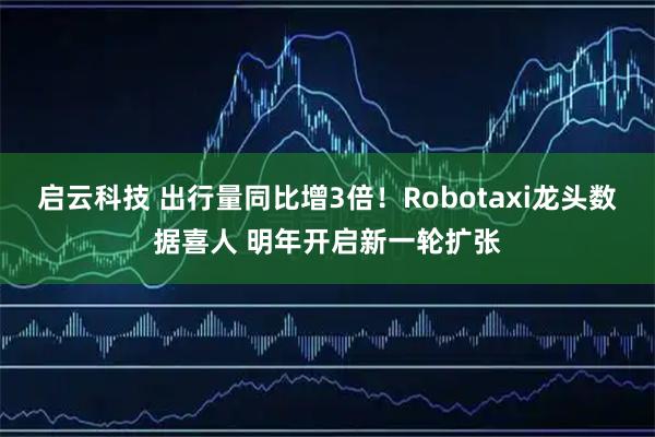 启云科技 出行量同比增3倍！Robotaxi龙头数据喜人 明年开启新一轮扩张