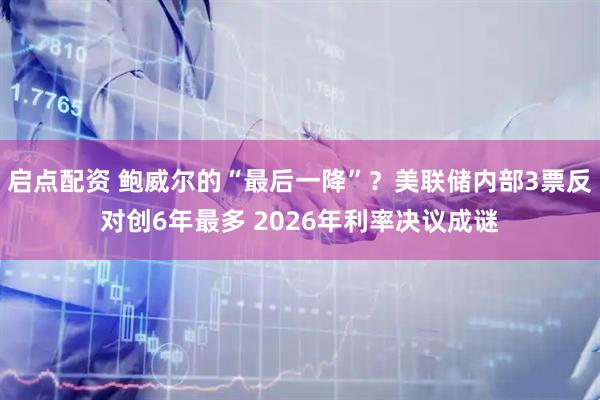 启点配资 鲍威尔的“最后一降”？美联储内部3票反对创6年最多 2026年利率决议成谜