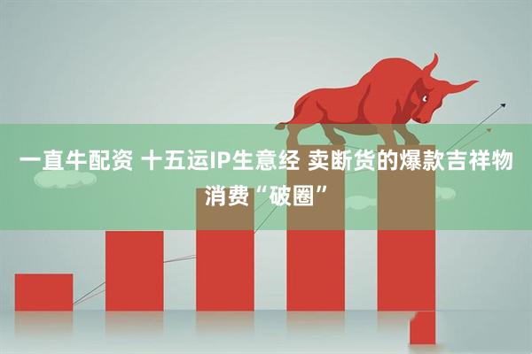 一直牛配资 十五运IP生意经 卖断货的爆款吉祥物消费“破圈”