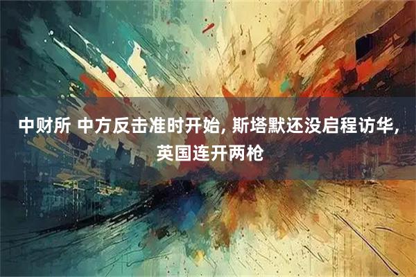 中财所 中方反击准时开始, 斯塔默还没启程访华, 英国连开两枪