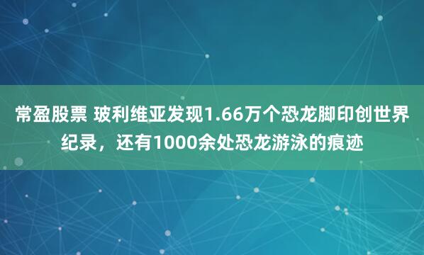 常盈股票 玻利维亚发现1.66万个恐龙脚印创世界纪录，还有1000余处恐龙游泳的痕迹