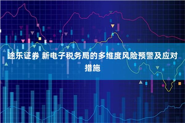 途乐证券 新电子税务局的多维度风险预警及应对措施