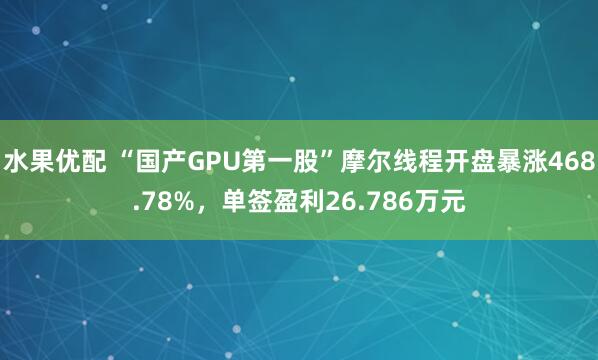 水果优配 “国产GPU第一股”摩尔线程开盘暴涨468.78%，单签盈利26.786万元