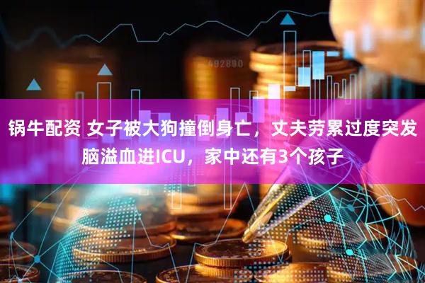 锅牛配资 女子被大狗撞倒身亡，丈夫劳累过度突发脑溢血进ICU，家中还有3个孩子