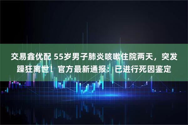 交易鑫优配 55岁男子肺炎咳嗽住院两天，突发躁狂离世！官方最新通报：已进行死因鉴定