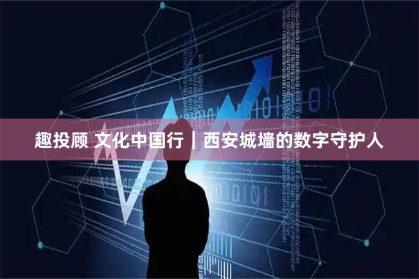 趣投顾 文化中国行｜西安城墙的数字守护人