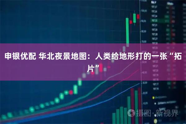 申银优配 华北夜景地图：人类给地形打的一张“拓片”