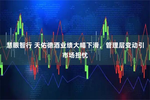 慧眼智行 天佑德酒业绩大幅下滑，管理层变动引市场担忧