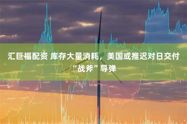 汇巨福配资 库存大量消耗，美国或推迟对日交付“战斧”导弹