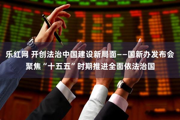 乐红网 开创法治中国建设新局面——国新办发布会聚焦“十五五”时期推进全面依法治国