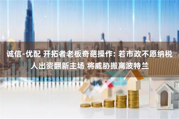 诚信-优配 开拓者老板奇葩操作: 若市政不愿纳税人出资翻新主场 将威胁搬离波特兰