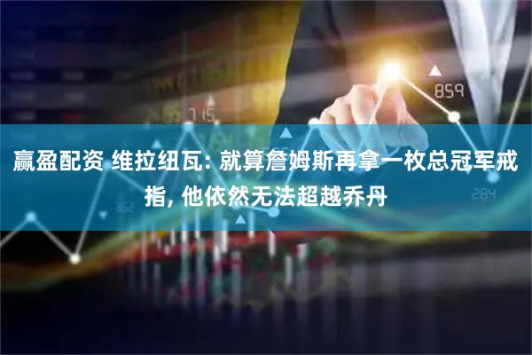 赢盈配资 维拉纽瓦: 就算詹姆斯再拿一枚总冠军戒指, 他依然无法超越乔丹