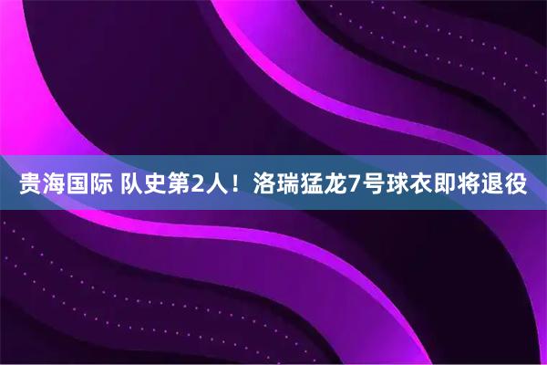 贵海国际 队史第2人！洛瑞猛龙7号球衣即将退役