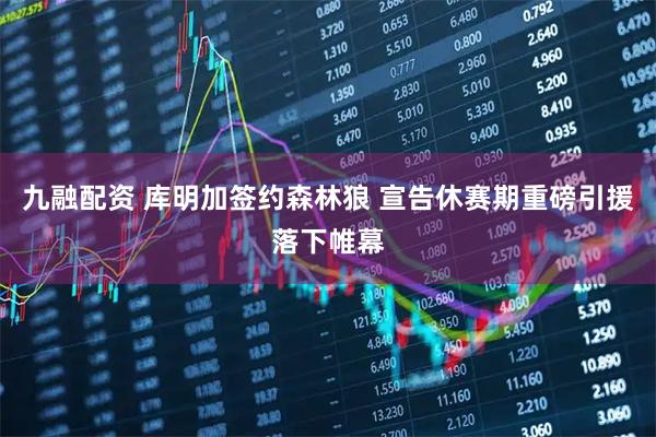 九融配资 库明加签约森林狼 宣告休赛期重磅引援落下帷幕
